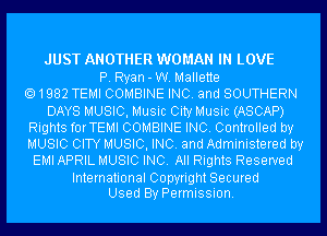 JUST ANOTHER WOMAN IN LOVE

P. Ryan-W. Mallette
1982 TEMI COMBINE INC. and SOUTHERN
DAYS MUSIC, Music City Music (ASCAP)
Rights forTEMI COMBINE INC. Controlled by
MUSIC CITY MUSIC, INC. and Administered by
EMI APRIL MUSIC INC. All Rights Reserved

International Copyright Secured
Used By Permission.