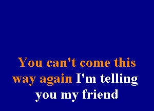 You can't come this
way again I'm telling
you my friend