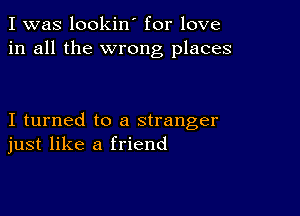 I was lookin' for love
in all the wrong places

I turned to a stranger
just like a friend