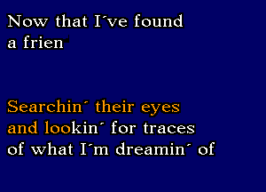 Now that I've found
a frien

Searchin' their eyes
and lookin' for traces
of What I'm dreamin' of