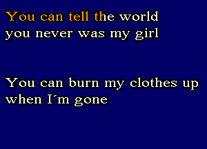 You can tell the world
you never was my girl

You can burn my clothes up
When I'm gone