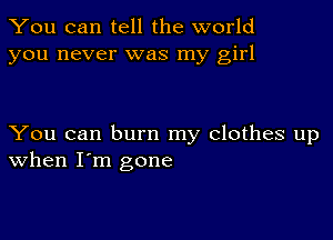 You can tell the world
you never was my girl

You can burn my clothes up
When I'm gone