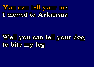 You can tell your ma
I moved to Arkansas

XVell you can tell your dog
to bite my leg