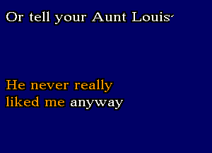 0r tell your Aunt LouiS'

He never really
liked me anyway