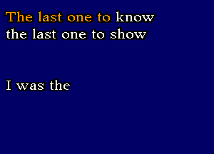 The last one to know
the last one to show

I was the