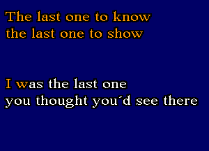 The last one to know
the last one to show

I was the last one
you thought you'd see there