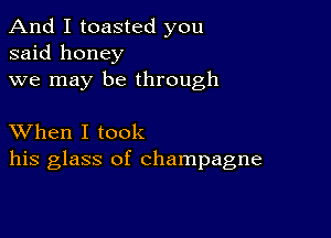 And I toasted you
said honey
we may be through

XVhen I took
his glass of champagne