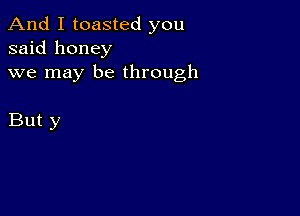 And I toasted you
said honey
we may be through

But y