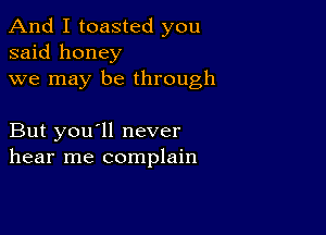 And I toasted you
said honey
we may be through

But you'll never
hear me complain