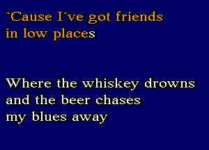 CauSe I've got friends
in low places

XVhere the whiskey drowns
and the beer chases
my blues away