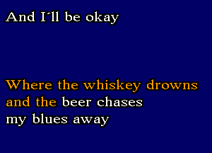 And I'll be okay

XVhere the whiskey drowns
and the beer chases
my blues away