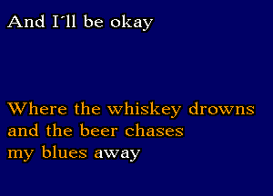 And I'll be okay

XVhere the whiskey drowns
and the beer chases
my blues away