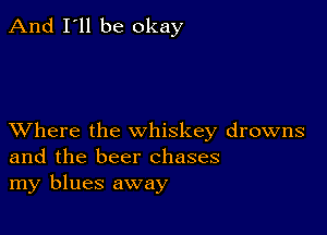 And I'll be okay

XVhere the whiskey drowns
and the beer chases
my blues away