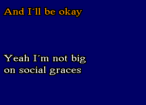 And I'll be okay

Yeah I'm not big
on social graces