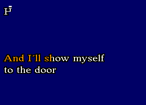 And I'll show myself
to the door