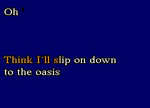 Think I'll slip on down
to the oasis