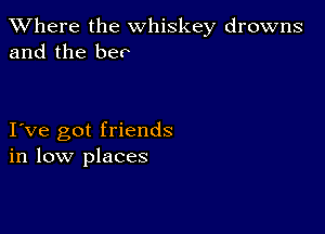 XVhere the whiskey drowns
and the bee

I ve got friends
in low places