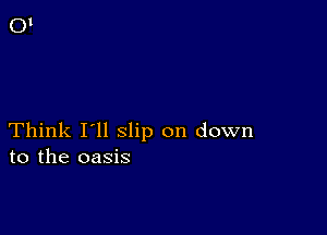 Think I'll slip on down
to the oasis