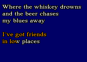 XVhere the whiskey drowns
and the beer chases
my blues away

I ve got friends
in low places