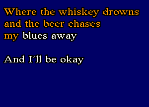 XVhere the whiskey drowns
and the beer chases

my blues away

And I'll be okay