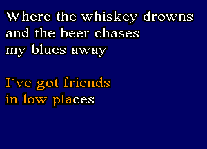 XVhere the whiskey drowns
and the beer chases
my blues away

I ve got friends
in low places