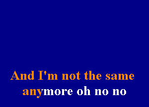 And I'm not the same
anymore oh no no