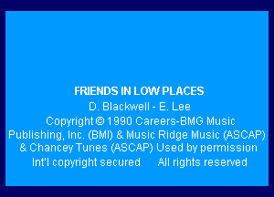 FRIENDS IN LOW PLACES
D. Blackwell- E. Lee

CopyrightO1QQU Careers-BMG Music

Publishing, Inc. (BMI) 8g Music Ridge Music (ASCAP)
8g Chancey Tunes (ASCAP) Used by permission

Int'l copyright secured All rights reserved