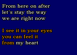 From here on after
let's stay the way
we are right now

I see it in your eyes
you can feel it
from my heart