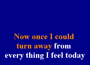 Now once I could

turn away from
every thing I feel today