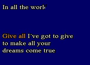 In all the worlu

Give all I've got to give
to make all your
dreams come true