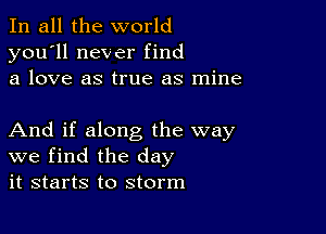 In all the world
you'll never find
a love as true as mine

And if along the way
we find the day
it starts to storm