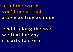 In all the world
you'll never find
a love as true as mine

And if along the way
we find the day
it starts to storm