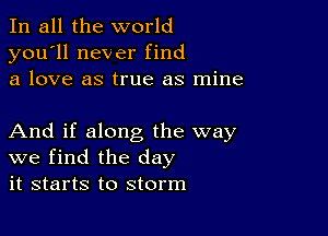 In all the world
you'll never find
a love as true as mine

And if along the way
we find the day
it starts to storm