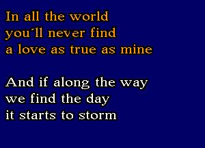 In all the world
you'll never find
a love as true as mine

And if along the way
we find the day
it starts to storm