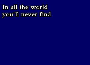 In all the world
you'll never find