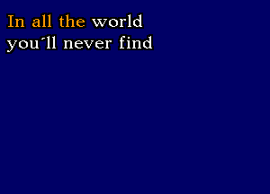 In all the world
you'll never find