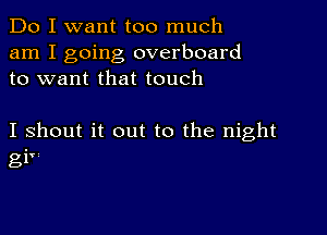 Do I want too much
am I going overboard
to want that touch

I shout it out to the night
gi'