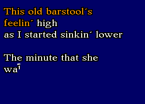 This old barstool's
feelin' high
as I started sinkin' lower

The minute that she
wa'