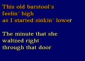 This old barstool's
feelin' high
as I started sinkin' lower

The minute that she
waltzed right
through that door