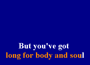 But you've got
long for body and soul