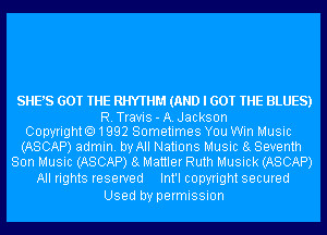 SHE'S GOT THE RHYTHM (AND I GOT THE BLUES)

R.Travis-A.Jackson
Copyrighto1992 Sometimes You Win Music
(ASCAP) admin. by All Nations Music 8g Seventh
Son Music (ASCAP) 8g Mattler Ruth Musick (ASCAP)

All rights reserved Int'l copyright secured
Used by permission