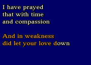 I have prayed
that with time
and compassion

And in weakness
did let your love down