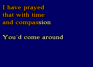 I have prayed
that with time
and compassion

You'd come around