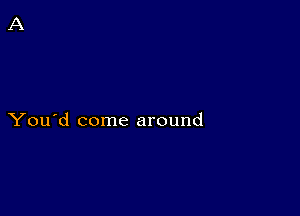 You'd come around