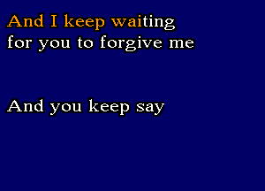 And I keep waiting
for you to forgive me

And you keep say