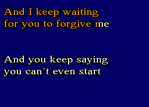 And I keep waiting
for you to forgive me

And you keep saying
you canyt even start