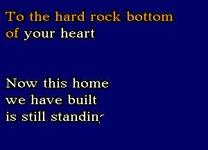 To the hard rock bottom
of your heart

Now this home
we have built
is still standinf