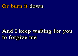 0r burn it down

And I keep waiting for you
to forgive me