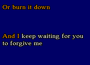 0r burn it down

And I keep waiting for you
to forgive me