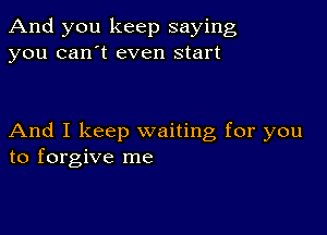 And you keep saying
you can't even start

And I keep waiting for you
to forgive me